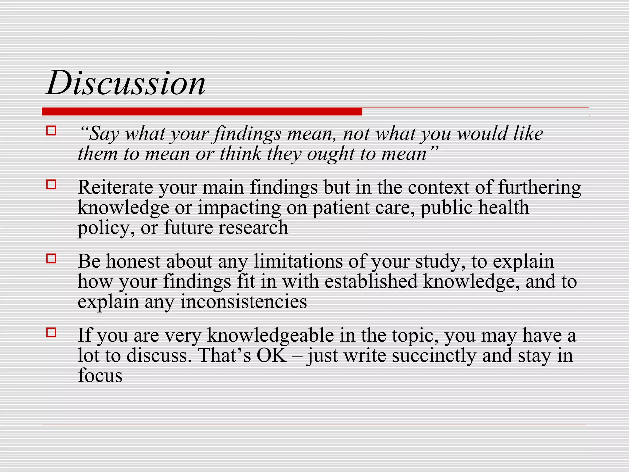 Discussion
   “Say what your findings mean, not what you would like
    them to mean or think they ought to mean”
   Reiterate your main findings but in the context of furthering
    knowledge or impacting on patient care, public health
    policy, or future research
   Be honest about any limitations of your study, to explain
    how your findings fit in with established knowledge, and to
    explain any inconsistencies
   If you are very knowledgeable in the topic, you may have a
    lot to discuss. That’s OK – just write succinctly and stay in
    focus
 