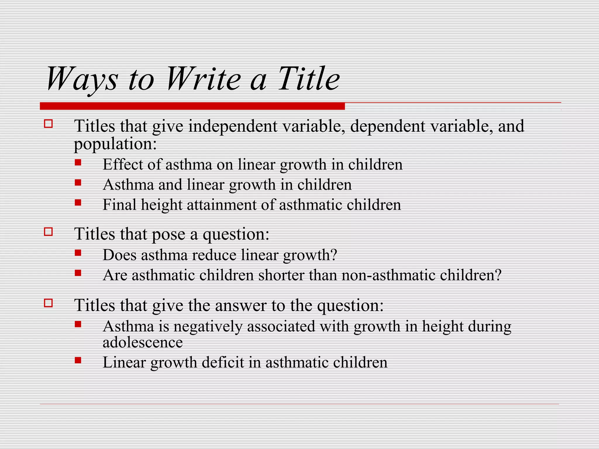 Ways to Write a Title
   Titles that give independent variable, dependent variable, and
    population:
       Effect of asthma on linear growth in children
       Asthma and linear growth in children
       Final height attainment of asthmatic children
   Titles that pose a question:
       Does asthma reduce linear growth?
       Are asthmatic children shorter than non-asthmatic children?
   Titles that give the answer to the question:
       Asthma is negatively associated with growth in height during
        adolescence
       Linear growth deficit in asthmatic children
 