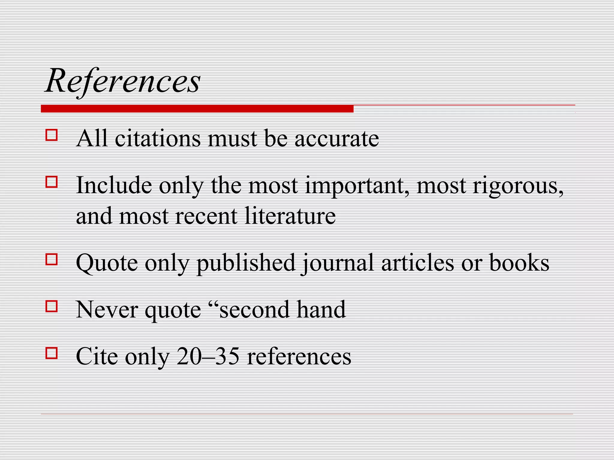 References
   All citations must be accurate
   Include only the most important, most rigorous,
    and most recent literature
   Quote only published journal articles or books
   Never quote “second hand
   Cite only 20–35 references
 