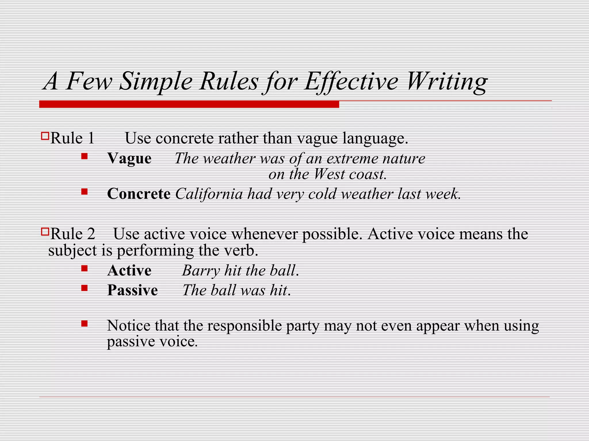 A Few Simple Rules for Effective Writing
Rule   1     Use concrete rather than vague language.
           Vague The weather was of an extreme nature
                                   on the West coast.
           Concrete California had very cold weather last week.

Rule2 Use active voice whenever possible. Active voice means the
subject is performing the verb.
        Active     Barry hit the ball.
        Passive The ball was hit.
           Notice that the responsible party may not even appear when using
            passive voice.
 