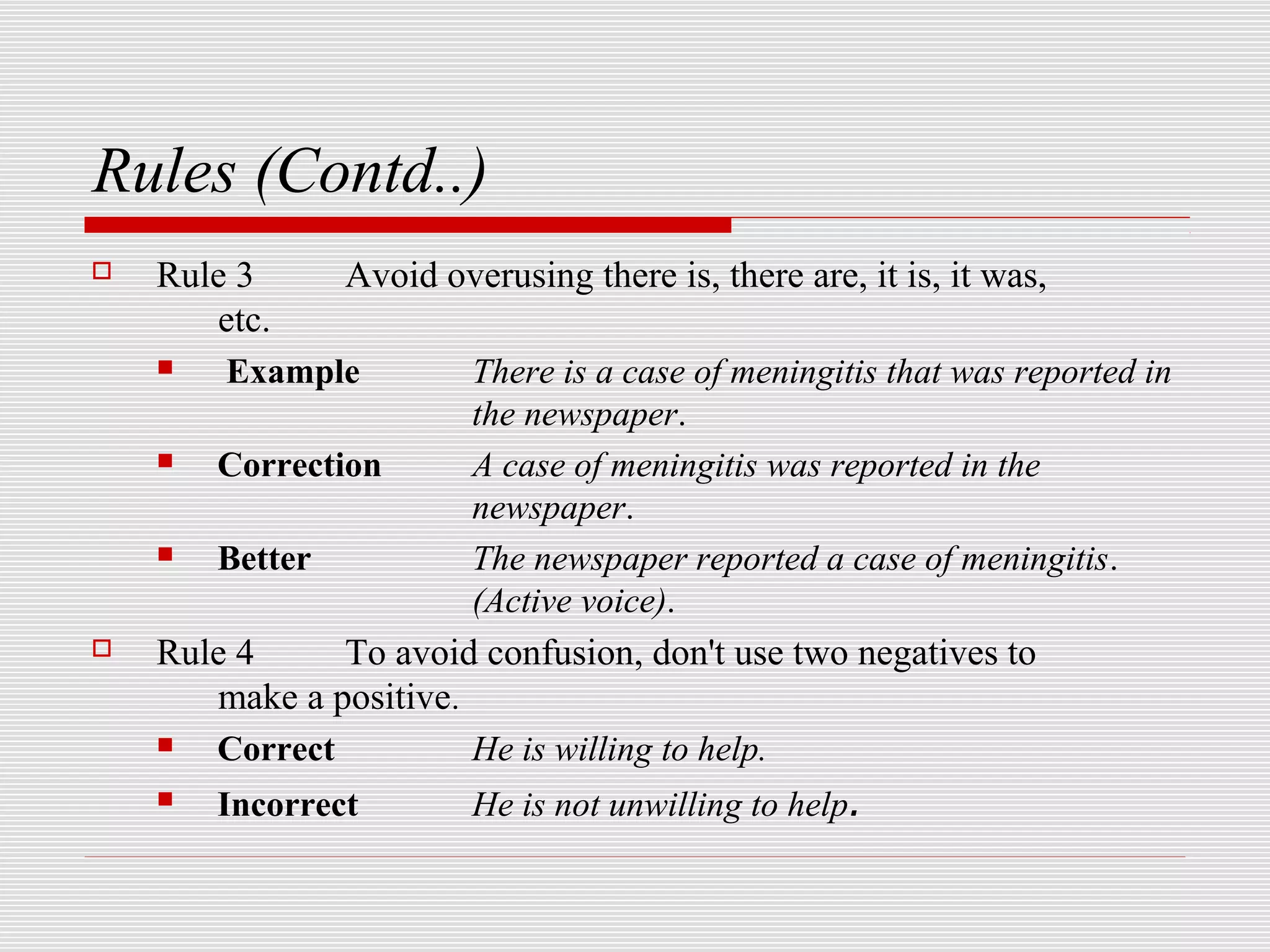 Rules (Contd..)
   Rule 3     Avoid overusing there is, there are, it is, it was,
       etc.
       Example         There is a case of meningitis that was reported in
                        the newspaper.
      Correction       A case of meningitis was reported in the
                        newspaper.
      Better           The newspaper reported a case of meningitis.
                        (Active voice).
   Rule 4     To avoid confusion, don't use two negatives to
       make a positive.
      Correct          He is willing to help.
      Incorrect        He is not unwilling to help.
 