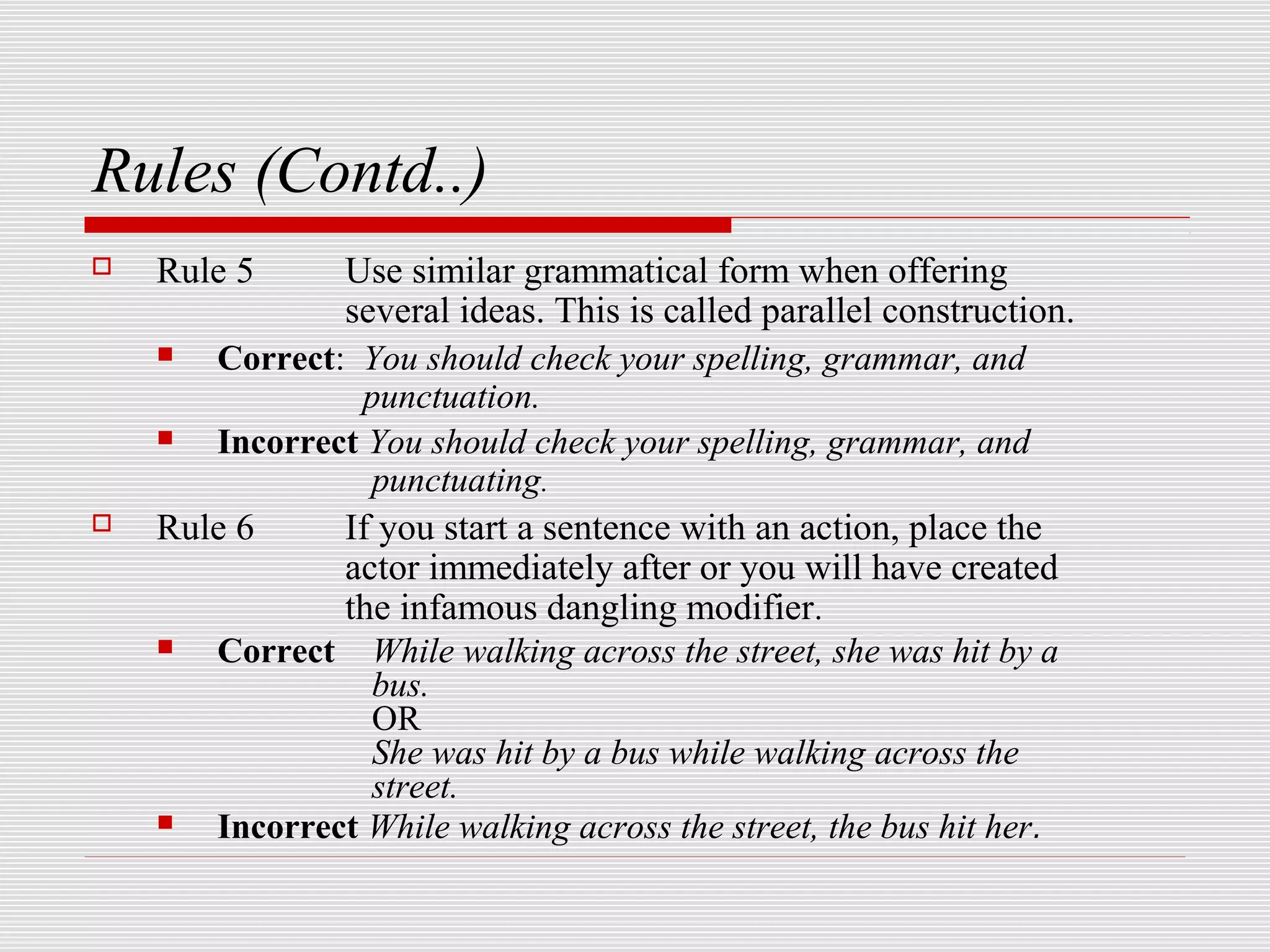 Rules (Contd..)
   Rule 5     Use similar grammatical form when offering
               several ideas. This is called parallel construction.
      Correct: You should check your spelling, grammar, and
                punctuation.
      Incorrect You should check your spelling, grammar, and
                 punctuating.
   Rule 6     If you start a sentence with an action, place the
               actor immediately after or you will have created
               the infamous dangling modifier.
      Correct While walking across the street, she was hit by a
                 bus.
                 OR
                 She was hit by a bus while walking across the
                 street.
      Incorrect While walking across the street, the bus hit her.
 
