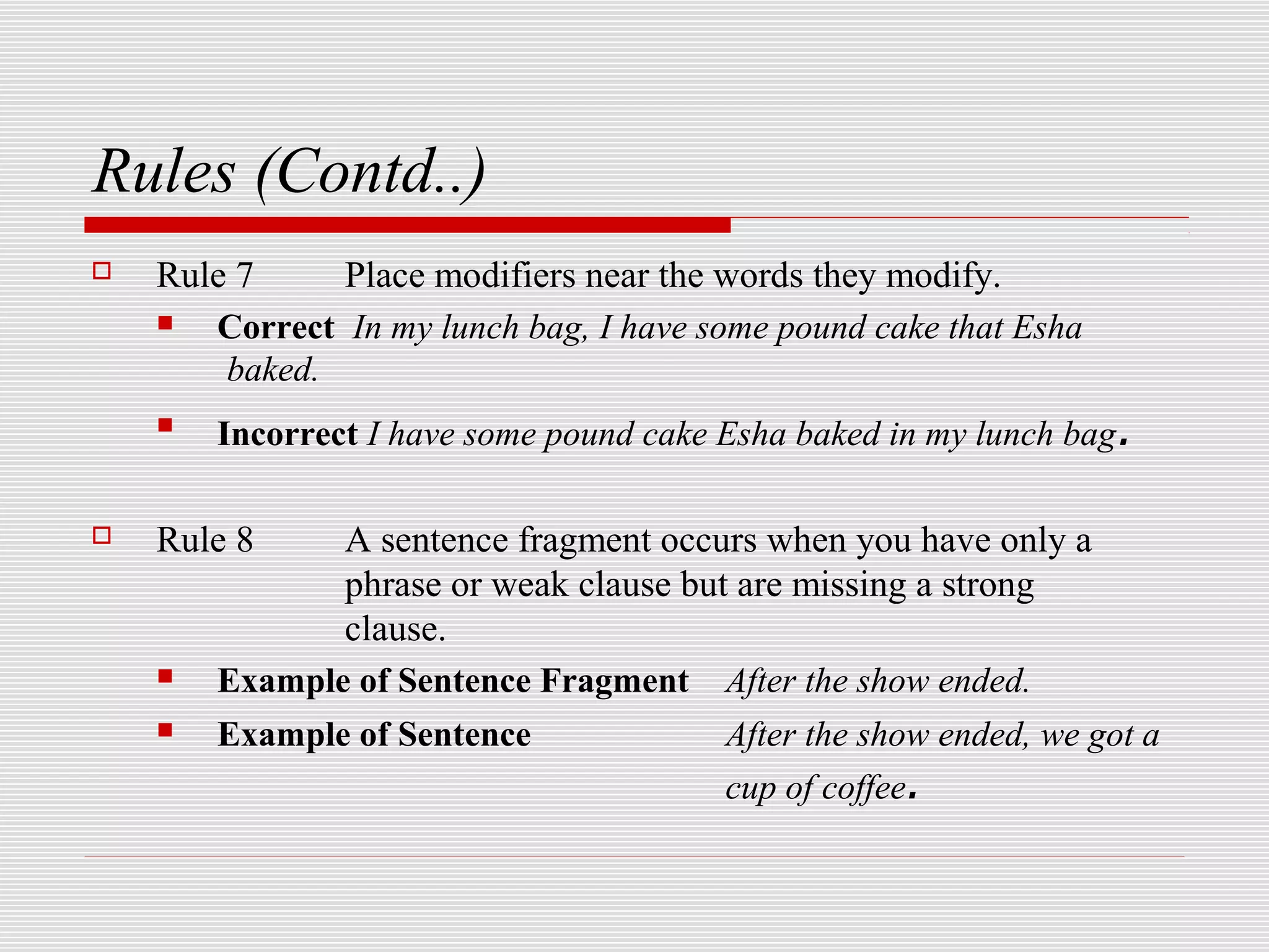 Rules (Contd..)
   Rule 7     Place modifiers near the words they modify.
      Correct In my lunch bag, I have some pound cake that Esha
        baked.
    
        Incorrect I have some pound cake Esha baked in my lunch bag .

   Rule 8     A sentence fragment occurs when you have only a
               phrase or weak clause but are missing a strong
               clause.
       Example of Sentence Fragment After the show ended.
       Example of Sentence             After the show ended, we got a
                                        cup of coffee.
 