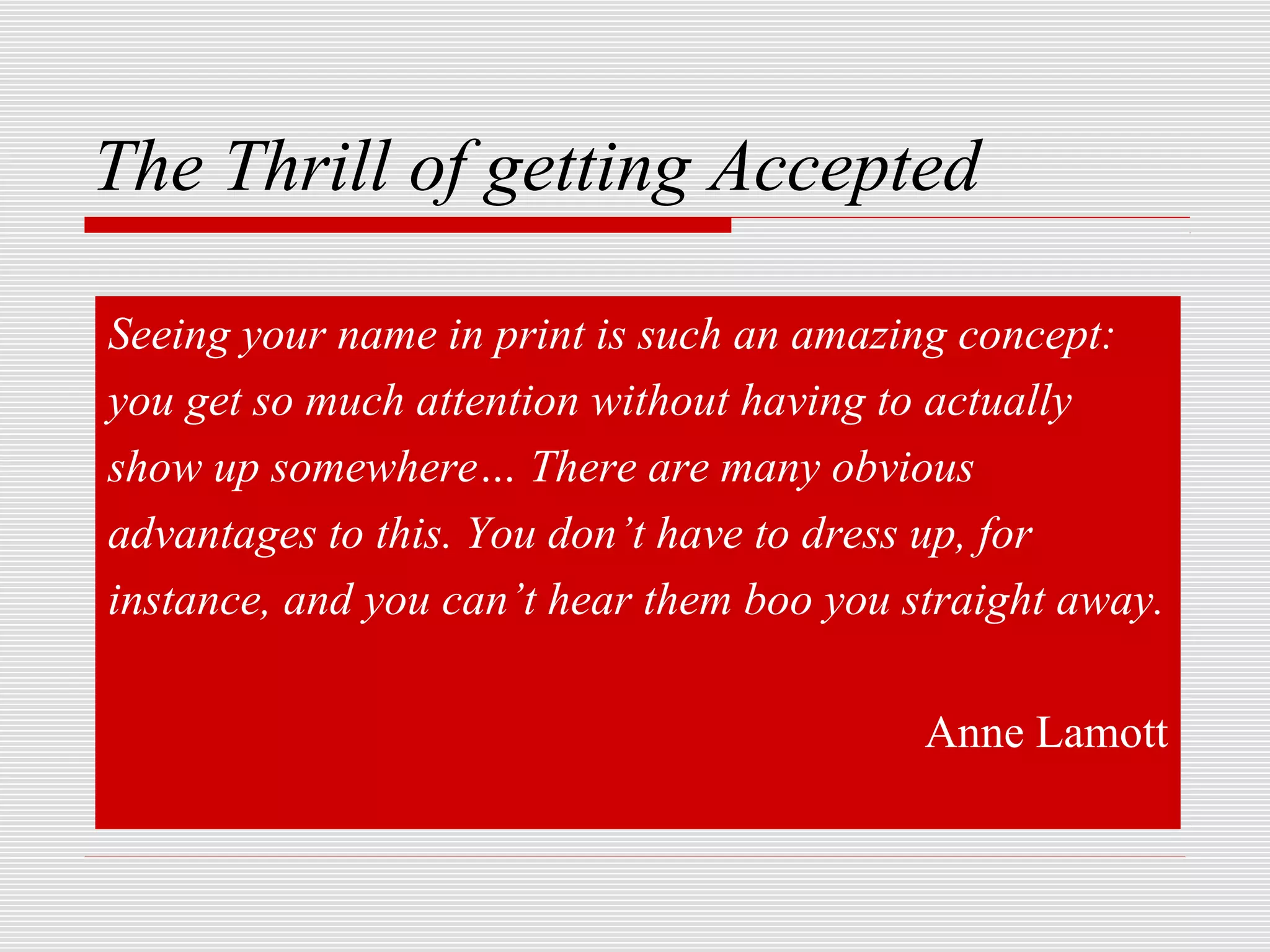 The Thrill of getting Accepted

Seeing your name in print is such an amazing concept:
you get so much attention without having to actually
show up somewhere… There are many obvious
advantages to this. You don’t have to dress up, for
instance, and you can’t hear them boo you straight away.

                                           Anne Lamott
 