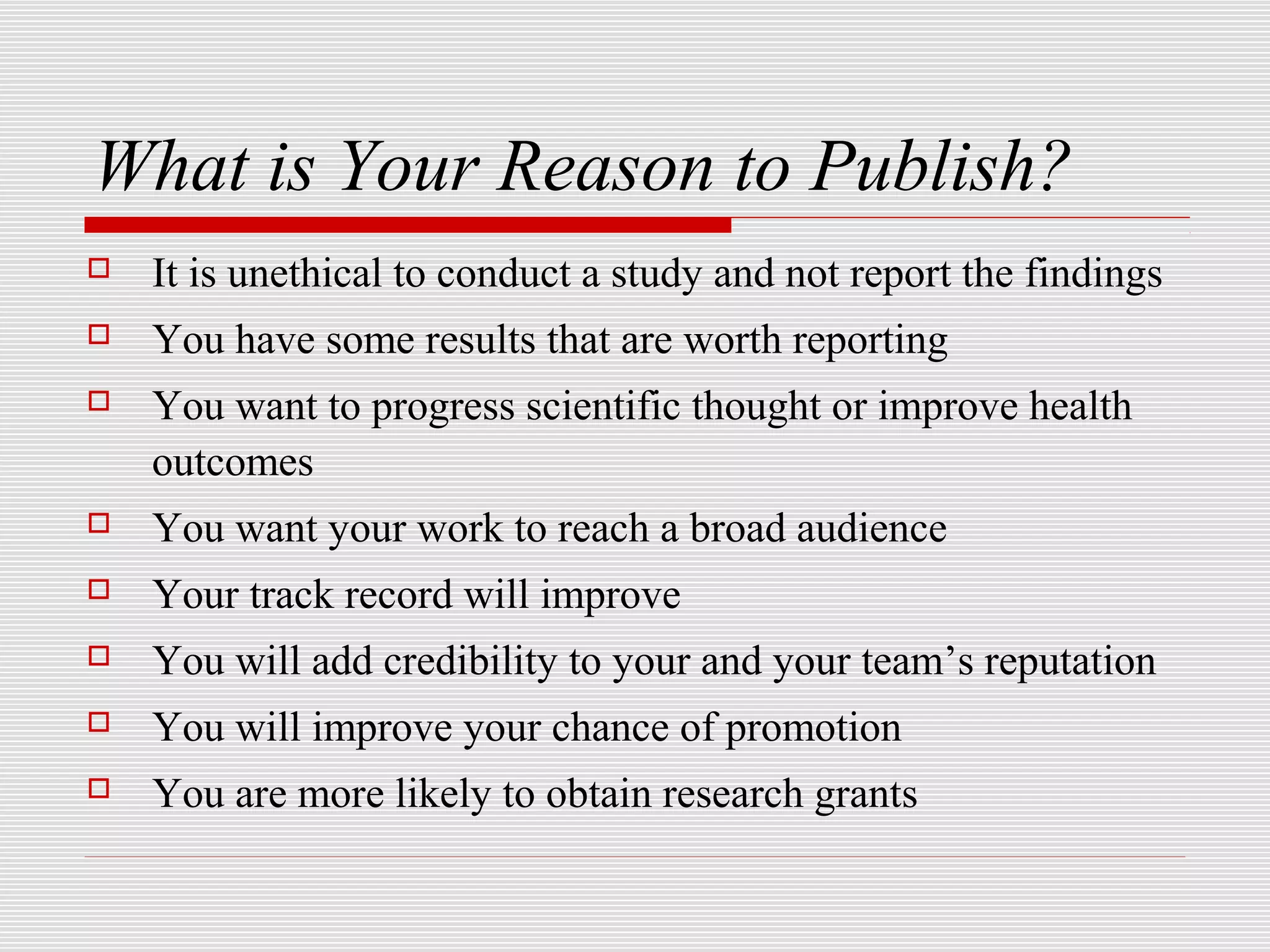 What is Your Reason to Publish?
   It is unethical to conduct a study and not report the findings
   You have some results that are worth reporting
   You want to progress scientific thought or improve health
    outcomes
   You want your work to reach a broad audience
   Your track record will improve
   You will add credibility to your and your team’s reputation
   You will improve your chance of promotion
   You are more likely to obtain research grants
 