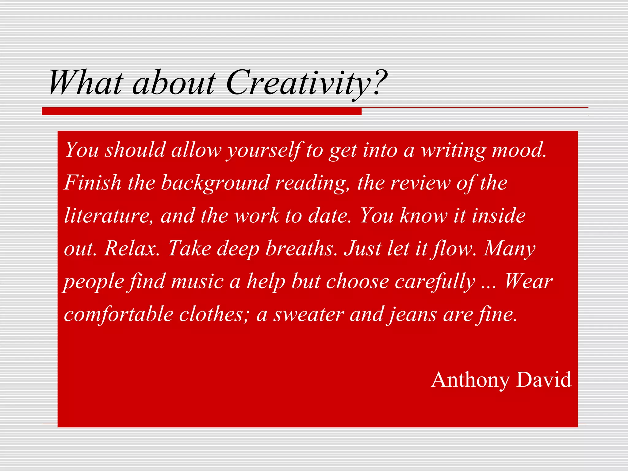 What about Creativity?
 You should allow yourself to get into a writing mood.
 Finish the background reading, the review of the
 literature, and the work to date. You know it inside
 out. Relax. Take deep breaths. Just let it flow. Many
 people find music a help but choose carefully ... Wear
 comfortable clothes; a sweater and jeans are fine.

                                         Anthony David
 