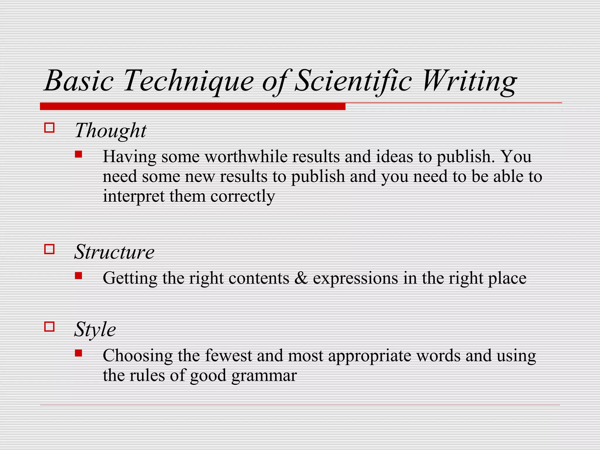 Basic Technique of Scientific Writing
   Thought
       Having some worthwhile results and ideas to publish. You
        need some new results to publish and you need to be able to
        interpret them correctly

   Structure
       Getting the right contents & expressions in the right place

   Style
       Choosing the fewest and most appropriate words and using
        the rules of good grammar
 