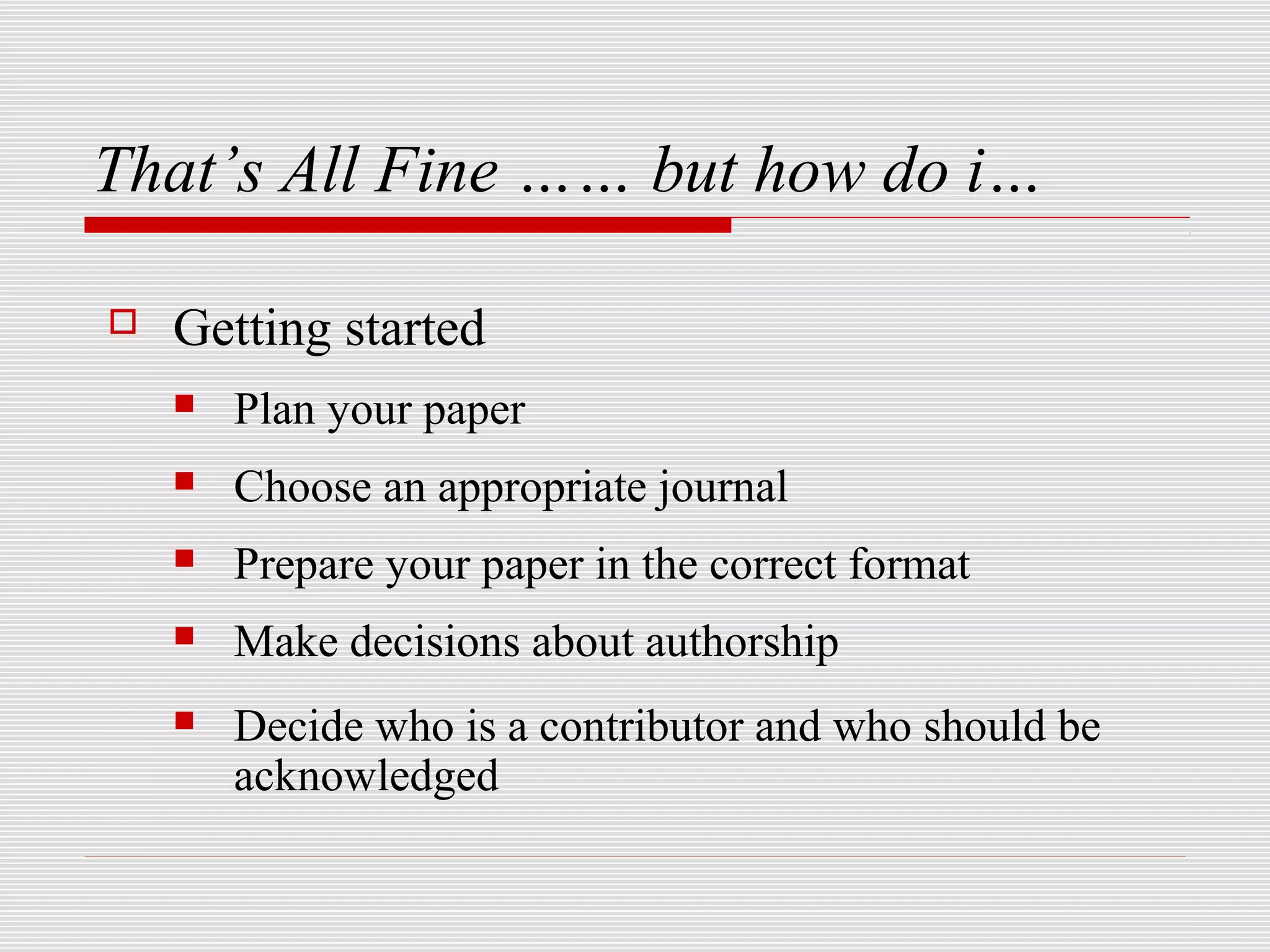 That’s All Fine …… but how do i…

   Getting started
       Plan your paper
       Choose an appropriate journal
       Prepare your paper in the correct format
       Make decisions about authorship
       Decide who is a contributor and who should be
        acknowledged
 