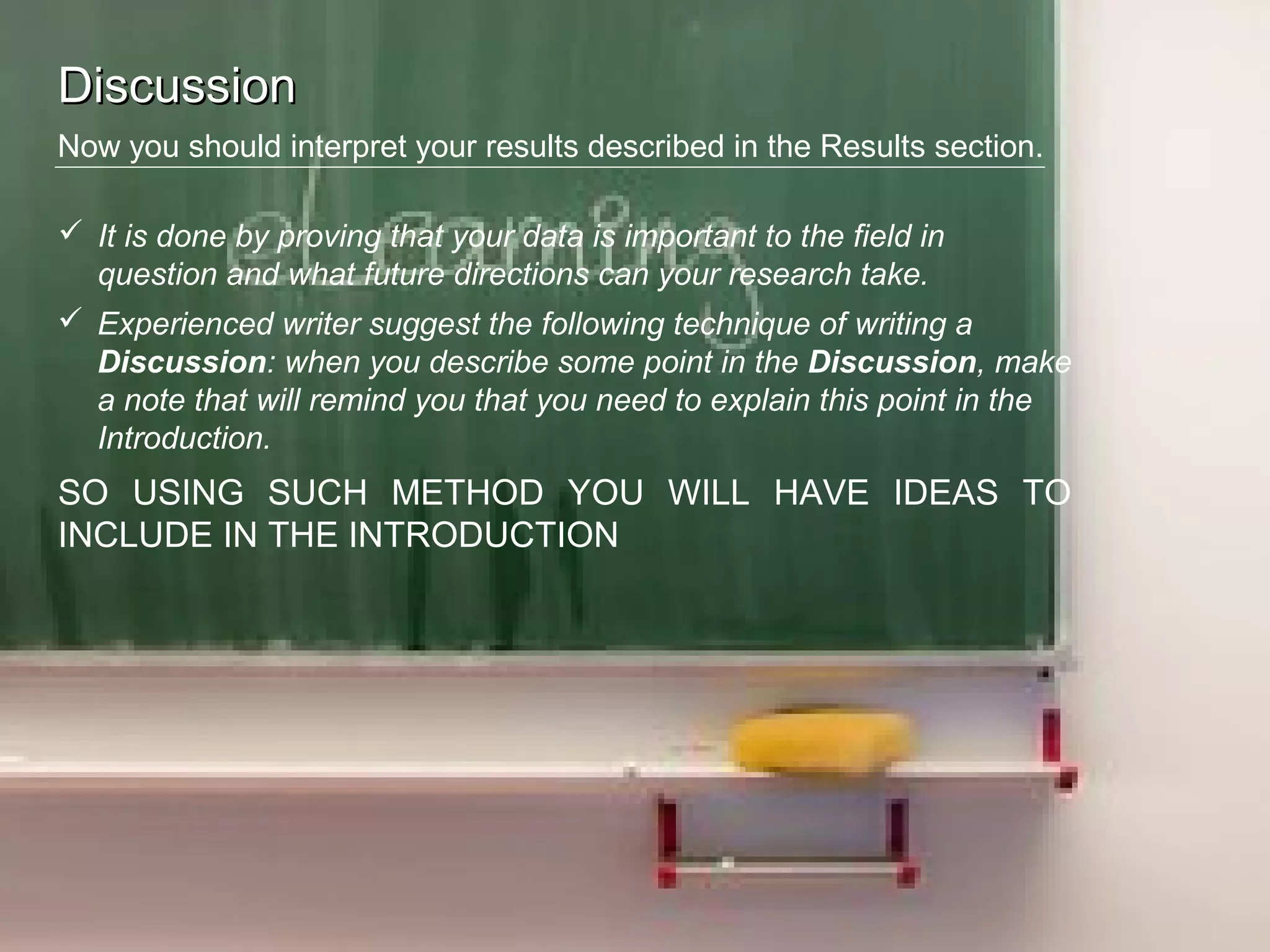 DiscussionDiscussion
Now you should interpret your results described in the Results section.
 It is done by proving that your data is important to the field in
question and what future directions can your research take.
 Experienced writer suggest the following technique of writing a
Discussion: when you describe some point in the Discussion, make
a note that will remind you that you need to explain this point in the
Introduction.
SO USING SUCH METHOD YOU WILL HAVE IDEAS TO
INCLUDE IN THE INTRODUCTION
 
