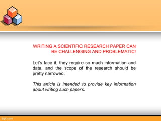 WRITING A SCIENTIFIC RESEARCH PAPER CAN
BE CHALLENGING AND PROBLEMATIC!
Let’s face it, they require so much information and
data, and the scope of the research should be
pretty narrowed.
This article is intended to provide key information
about writing such papers.
 