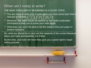 When am I ready to write?When am I ready to write?
THE MAIN THING ABOUT BEGINNING IS A GOOD TOPIC.
 You are ready to write only in case when you have some topic that is
relevant in the field.
 Moreover, this topic should be backed up with solid undeniable
information to help you to prove your main ideas.
 Otherwise, you won’t be able to tell the readers that your paper is
indeed important.
So, what you should do is carry out the research of the current literature
about your topic and establish you thesis.
By this time, your tutor will most likely give you a green light to begin
writing process.
 