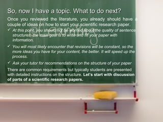 So, now I have a topic. What to do next?So, now I have a topic. What to do next?
Once you reviewed the literature, you already should have a
couple of ideas on how to start your scientific research paper.
 At this point, you should not be worried about the quality of sentence
structures, the main goal is to write and fill your paper with
information.
 You will most likely encounter that revisions will be constant, so the
more ideas you have for your content, the better. It will speed up the
process.
 Ask your tutor for recommendations on the structure of your paper
There are common requirements but typically students are presented
with detailed instructions on the structure. Let’s start with discussion
of parts of a scientific research papers.
 
