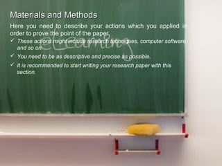 Materials and MethodsMaterials and Methods
Here you need to describe your actions which you applied in
order to prove the point of the paper.
 These actions might include research techniques, computer software
and so on.
 You need to be as descriptive and precise as possible.
 It is recommended to start writing your research paper with this
section.
 