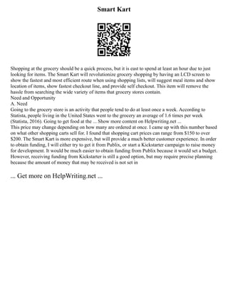 Smart Kart
Shopping at the grocery should be a quick process, but it is east to spend at least an hour due to just
looking for items. The Smart Kart will revolutionize grocery shopping by having an LCD screen to
show the fastest and most efficient route when using shopping lists, will suggest meal items and show
location of items, show fastest checkout line, and provide self checkout. This item will remove the
hassle from searching the wide variety of items that grocery stores contain.
Need and Opportunity
A. Need
Going to the grocery store is an activity that people tend to do at least once a week. According to
Statista, people living in the United States went to the grocery an average of 1.6 times per week
(Statista, 2016). Going to get food at the ... Show more content on Helpwriting.net ...
This price may change depending on how many are ordered at once. I came up with this number based
on what other shopping carts sell for. I found that shopping cart prices can range from $150 to over
$200. The Smart Kart is more expensive, but will provide a much better customer experience. In order
to obtain funding, I will either try to get it from Publix, or start a Kickstarter campaign to raise money
for development. It would be much easier to obtain funding from Publix because it would set a budget.
However, receiving funding from Kickstarter is still a good option, but may require precise planning
because the amount of money that may be received is not set in
... Get more on HelpWriting.net ...
 