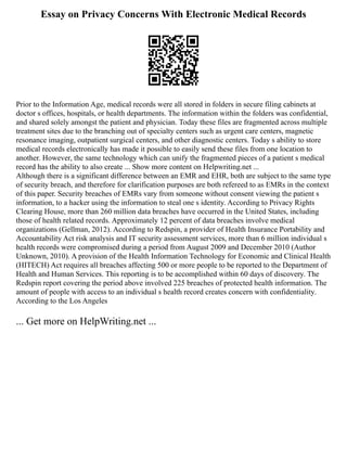 Essay on Privacy Concerns With Electronic Medical Records
Prior to the Information Age, medical records were all stored in folders in secure filing cabinets at
doctor s offices, hospitals, or health departments. The information within the folders was confidential,
and shared solely amongst the patient and physician. Today these files are fragmented across multiple
treatment sites due to the branching out of specialty centers such as urgent care centers, magnetic
resonance imaging, outpatient surgical centers, and other diagnostic centers. Today s ability to store
medical records electronically has made it possible to easily send these files from one location to
another. However, the same technology which can unify the fragmented pieces of a patient s medical
record has the ability to also create ... Show more content on Helpwriting.net ...
Although there is a significant difference between an EMR and EHR, both are subject to the same type
of security breach, and therefore for clarification purposes are both refereed to as EMRs in the context
of this paper. Security breaches of EMRs vary from someone without consent viewing the patient s
information, to a hacker using the information to steal one s identity. According to Privacy Rights
Clearing House, more than 260 million data breaches have occurred in the United States, including
those of health related records. Approximately 12 percent of data breaches involve medical
organizations (Gellman, 2012). According to Redspin, a provider of Health Insurance Portability and
Accountability Act risk analysis and IT security assessment services, more than 6 million individual s
health records were compromised during a period from August 2009 and December 2010 (Author
Unknown, 2010). A provision of the Health Information Technology for Economic and Clinical Health
(HITECH) Act requires all breaches affecting 500 or more people to be reported to the Department of
Health and Human Services. This reporting is to be accomplished within 60 days of discovery. The
Redspin report covering the period above involved 225 breaches of protected health information. The
amount of people with access to an individual s health record creates concern with confidentiality.
According to the Los Angeles
... Get more on HelpWriting.net ...
 