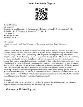Small Business in Nigeria
Table of Contents
Introduction 1
Constraint in small business : 1) Exchange rate 2 2) Access to loan 2 3 3) Infrastructure 3 4 4)
Technology 4 5 5) Taxation 6 6) Regulation 7 7) Policy 8
Conclusion 9
Recommendation 9
Reference list 10 12
Introduction
Nigeria is a country with 923,768 sq km ( ... Show more content on Helpwriting.net ...
2001.
From above the diagram, we can see that there are many African countries still have inadequate
facilities for their business. The infrastructure in Nigeria is considering disabling and until now there
is no any change in that area. There are only 6000 megawatts can be produces by the state run
National Electric Power Authority. ( Nigeria s economy at the crossroads 1999 ) It make the electricity
in Nigeria is not stable and very limited especially in rural areas as It make the business cannot
product their product successfully as there are no electricity then production process had to stop. High
cost of electricity cause the business cannot run many generators at the same times in order to produce
more goods. It makes the entrepreneur need to increase the price of goods to cover the high production
cost. There are several problems that happen to the wireless deployment in Nigeria. Unstable
electricity 3 makes the wireless deployment need to depend on the power backup system. However,
the backup can last long for 2 to 8 hours in case of fixed wireless system for subscriber terminal and it
could be stretch to 12 to 48 hours when there are power failure occur. (Ndukwe 2000, 4) This situation
cannot be acceptable if there are more cases happen continually
Technology
Telecommunication can be one of the key elements to stimulate the business growth rate. How can
people connect with others when they are travelling? By using the
... Get more on HelpWriting.net ...
 