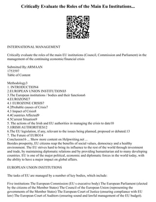 Critically Evaluate the Roles of the Main Eu Institutions...
INTERNATIONAL MANAGEMENT
Critically evaluate the roles of the main EU institutions (Council, Commission and Parliament) in the
management of the continuing economic/financial crisis
Submitted By:ARMAAN
1753597
Table of Content
Methodology3
1. INTRODUCTION4
2.EUROPEAN UNION INSTITUTIONS5
3.The European institutions / bodies and their functions6
4.EUROZONE7
4.1 EUROZONE CRISIS7
4.2Probable causes of Crisis7
4.3 Impact of Crisis8
4.4Countries Affected9
4.5Current Situation9
5. The actions of the Irish and EU authorities in managing the crisis to date10
5.1IRISH AUTHORITIES12
6.The EU legislation, if any, relevant to the issues being planned, proposed or debated.13
7. The Future of EURO14
Conclusion16 ... Show more content on Helpwriting.net ...
Besides prosperity, EU citizens reap the benefits of social values, democracy and a healthy
environment. The EU strives hard to bring its influence to the rest of the world through investment
and trade, by maintaining diplomatic relations and by providing humanitarian aid to many developing
countries. EU is one of the major political, economic and diplomatic forces in the world today, with
the ability to have a major impact on global affairs.
EUROPEAN UNION INSTITUTIONS
The tasks of EU are managed by a number of key bodies, which include:
Five institutions The European Commission (EU s executive body) The European Parliament (elected
by the citizens of the Member States) The Council of the European Union (representing the
governments of the Member States) The European Court of Justice (ensuring compliance with EU
law) The European Court of Auditors (ensuring sound and lawful management of the EU budget).
 