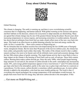 Essay about Global Warming
Global Warming
The climate is changing. The earth is warming up, and there is now overwhelming scientific
consensus that it is happening, and human induced. With global warming on the increase and species
and their habitats on the decrease, chances for ecosystems to adapt naturally are diminishing. Many
are agreed that climate change may be one of the greatest threats facing the planet. Recent years show
increasing temperatures in various regions, and increasing extremities in weather patterns. Research
has shown that air pollutants from fossil fuel use make clouds reflect more of the sun s rays back into
space. This leads to an effect known as global dimming whereby less heat and energy reaches the
earth. At first, it sounds like ... Show more content on Helpwriting.net ...
We are fortunate that our modern societies have developed during the last 10,000 years of benignly
warm, interglacial climate. But for more than 90 percent of the last two million years, the climate has
been colder, and generally much colder, than today. The reality of the climate record is that a sudden
natural cooling is far more to be feared, and will do infinitely more social and economic damage, than
the late 20th century phase of gentle warming. The single human activity that is most likely to have a
large impact on the climate is the burning of fossil fuels such as coal, oil and gas. These fuels contain
carbon. Burning them makes carbon dioxide gas. Since the early 1800s, when people began burning
large amounts of coal and oil, the amount of carbon dioxide in the earth s atmosphere has increased by
nearly 30%, and average global temperature appears to have risen between 1° and 2°F.Carbon dioxide
gas traps solar heat in the atmosphere, partly in the same way as glass traps solar heat in a sunroom or
a greenhouse. For this reason, carbon dioxide is sometimes called a greenhouse gas. As more carbon
dioxide is added to the atmosphere, solar heat has more trouble getting out. The result is that, if
everything else stayed unchanged, the average temperature of the atmosphere would increase. As
people burn more fossil fuel for energy they add more carbon dioxide to the atmosphere. If this
... Get more on HelpWriting.net ...
 