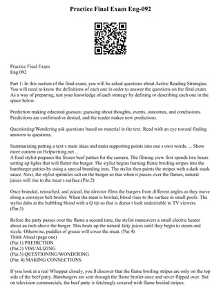 Practice Final Exam Eng-092
Practice Final Exam
Eng 092
Part 1: In this section of the final exam, you will be asked questions about Active Reading Strategies.
You will need to know the definitions of each one in order to answer the questions on the final exam.
As a way of preparing, test your knowledge of each strategy by defining or describing each one in the
space below.
Prediction making educated guesses; guessing about thoughts, events, outcomes, and conclusions.
Predictions are confirmed or denied, and the reader makes new predictions.
Questioning/Wondering ask questions based on material in the text. Read with an eye toward finding
answers to questions.
Summarizing putting a text s main ideas and main supporting points into one s own words. ... Show
more content on Helpwriting.net ...
A food stylist prepares the frozen beef patties for the camera. The filming crew first spends two hours
setting up lights that will flatter the burger. The stylist begins burning flame broiling stripes into the
hamburger patties by using a special branding iron. The stylist then paints the stripes with a dark steak
sauce. Next, the stylist sprinkles salt on the burger so that when it passes over the flames, natural
juices will rise to the meat s surface.(Par.2)
Once branded, retouched, and juiced, the director films the burgers from different angles as they move
along a conveyor belt broiler. When the meat is broiled, blood rises to the surface in small pools. The
stylist dabs at the bubbling blood with a Q tip so that is doesn t look undesirable to TV viewers.
(Par.3)
Before the patty passes over the flame a second time, the stylist maneuvers a small electric heater
about an inch above the burger. This heats up the natural fatty juices until they begin to steam and
sizzle. Otherwise, puddles of grease will cover the meat. (Par.4)
Think Aloud (page one)
(Par.1) PREDICTION
(Par.2) VISUALIZING
(Par.3) QUESTIONING/WONDERING
(Par. 4) MAKING CONNECTIONS
If you look at a real Whopper closely, you ll discover that the flame broiling stripes are only on the top
side of the beef patty. Hamburgers are sent through the flame broiler once and never flipped over. But
on television commercials, the beef patty is fetchingly covered with flame broiled stripes.
 