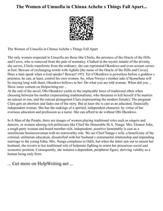 The Women of Umuofia in Chinua Achebe s Things Fall Apart...
The Women of Umuofia in Chinua Achebe s Things Fall Apart
The only women respected in Umuofia are those like Chielo, the priestess of the Oracle of the Hills
and Caves, who is removed from the pale of normalcy. Clothed in the mystic mantle of the divinity
she serves, Chielo transforms from the ordinary; she can reprimand Okonkwo and even scream curses
at him: Beware of exchanging words with Agbala [the name of the Oracle of the Hills and Caves].
Does a man speak when a God speaks? Beware! (95). Yet if Okonkwo is powerless before a goddess s
priestess, he can, at least, control his own women. So, when Nwoye s mother asks if Ikemefuna will
be staying long with them, Okonkwo bellows to her: Do what you are told woman. When did you ...
Show more content on Helpwriting.net ...
At the end of the novel, Obi Okonkwo yields to the implacable force of traditional ethos when
choosing between his mother (representing traditionalism), who threatens to kill herself if he marries
an outcast or osu, and the outcast protagonist Clara (representing the modern female). The pregnant
Clara gets an abortion and fades out of the story. But at least she is cast as an educated, financially
independent woman. She has the makings of a spirited, independent character, by virtue of her
overseas education and profession as a nurse. She can afford to do without Obi Okonkwo.
In A Man of the People, there are images of women playing traditional roles such as singers and
dancers, or women adoring rich politicians like Chief the Honorable M.A. Nanga. Mrs. Eleanor John,
a tough party woman and board member rich, independent, assertive lamentably is cast as a
semiliterate businesswoman with no noteworthy role. We see Chief Nanga s wife, a beneficiary of the
colonial, utilitarian education, dissatisfied with her husband s extramarital relationship and impending
marriage to the young Edna. Mrs. Nanga complains to Odili, but when the latter sets out to unseat her
husband, she reverts to her traditional role of helpmate fighting to retain her precarious social and
economic position. Consequently, she remains a dependent, peripheral figure, deriving validity as a
human being only from
... Get more on HelpWriting.net ...
 