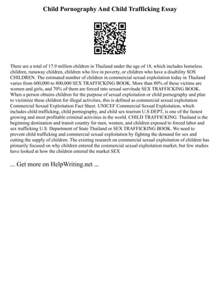 Child Pornography And Child Trafficking Essay
There are a total of 17.9 million children in Thailand under the age of 18, which includes homeless
children, runaway children, children who live in poverty, or children who have a disability SOS
CHILDREN. The estimated number of children in commercial sexual exploitation today in Thailand
varies from 600,000 to 800,000 SEX TRAFFICKING BOOK. More than 80% of these victims are
women and girls, and 70% of them are forced into sexual servitude SEX TRAFFICKING BOOK.
When a person obtains children for the purpose of sexual exploitation or child pornography and plan
to victimize these children for illegal activities, this is defined as commercial sexual exploitation
Commercial Sexual Exploitation Fact Sheet. UNICEF Commercial Sexual Exploitation, which
includes child trafficking, child pornography, and child sex tourism U.S DEPT, is one of the fastest
growing and most profitable criminal activities in the world. CHILD TRAFFICKING. Thailand is the
beginning destination and transit country for men, women, and children exposed to forced labor and
sex trafficking U.S. Department of State Thailand or SEX TRAFFICKING BOOK. We need to
prevent child trafficking and commercial sexual exploitation by fighting the demand for sex and
cutting the supply of children. The existing research on commercial sexual exploitation of children has
primarily focused on why children entered the commercial sexual exploitation market, but few studies
have looked at how the children entered the market SEX
... Get more on HelpWriting.net ...
 