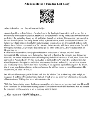 Adam in Milton s Paradise Lost Essay
Adam in Paradise Lost : Fate s Ruler and Subject
A central problem in John Milton s Paradise Lost in the theological issue of free will versus fate, a
traditionally much debated question. Free will is the condition of having control or direction over fate
or destiny; the individual shapes his life and future through his actions. The opposing view, complete
lack of free will (made famous by John Calvin), is predestination, which expresses the idea that our
futures have been foreseen long before our existences, so our actions are preordained, and our paths
chosen for us. Milton s presentation of the character Adam wrestles with these ideas around free will
throughout Paradise Lost; while he does in fact eat the apple of his own ... Show more content on
Helpwriting.net ...
Calvin states that God has already planned the fates and actions of all men, and their deeds
foreordained. The opposing view, that man has free will, is therefore the opposite; man decides his
own fate, his actions shape the course of his singularly individual existence. Which, then, does Adam
represent in Paradise Lost ? We first meet Adam in depth in Book V, where Eve awakens from her
disturbing dream of temptation and Adam must assuage her fears and anxiety over such an unusual
and foreboding vision. Here Adam states explicitly, in his argument against the danger of the dream,
that it is not a prediction of things to happen because she still has reason to control her actions. His
exact words, on lines 116 to 121:
But with addition strange; yet be not sad. Evil into the mind of God or Man May come and go, so
unapprov d, and leave No spot or blame behind: Which gives me hope That what in sleep thou didst
abhorr to dream, Waking thou never wilt consent to do.
With this, Adam plainly asserts that human consent has priority over any preconceived plan. He could
have stated that the dream meant nothing because God did not conceive of that in His plan but instead
he comments on the necessity to act in choosing a moral stance.
... Get more on HelpWriting.net ...
 