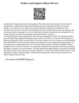 Positive And Negative Effects Of Cars
Automobiles brought more positive and negative effects than any other invention in the history of
transportation. Although the transportation industry may be revolutionized within the next few
decades, cars stand out as the single most used transportation method. Cars affected not only
American society but all societies in incomparable ways they changed life at home, the economy, the
environment, and even people s love lives. Since their invention, automobiles have changed the way
society functions as well as having greatly impacted America s economy.
J. Frank and Charles Duryea designed the first American automobile in 1893. He sold them at $650
about $16,000 today making them cheap and accessible. Car makers were faced with the dilemma of
balancing the quality of the car and its price. They had to figure out a way to make a car with materials
they could afford to sell for price that would create enough revenue to keep their business afloat. The
car industry grew immensely, and by 1913 the United States produced 485,000 of 600,000 vehicles
produced in the world. By 1920, cars were supremely important to the petroleum industry and became
the biggest customer of the steel industry. The large demand for higher quality cars greatly accelerated
their improvement. In just 20 years, cars had self starters, a closed frame made entirely of steel, a high
compression engine, hydraulic brakes, synchromesh transmissions, and low pressure balloon tires.
These changes made cars look
... Get more on HelpWriting.net ...
 