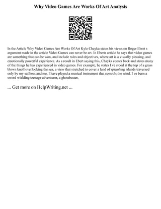 Why Video Games Are Works Of Art Analysis
In the Article Why Video Games Are Works Of Art Kyle Chayka states his views on Roger Ebert s
argument made in the article Video Games can never be art. In Eberts article he says that video games
are something that can be won, and include rules and objectives, where art is a visually pleasing, and
emotionally powerful experience. As a result in Ebert saying this, Chayka comes back and states many
of the things he has experienced in video games. For example, he states I ve stood at the top of a grass
blown knoll overlooking the sea, a view that stretched to cover a land of sprawling islands traversed
only by my sailboat and me. I have played a musical instrument that controls the wind. I ve been a
sword wielding teenage adventurer, a ghostbuster,
... Get more on HelpWriting.net ...
 