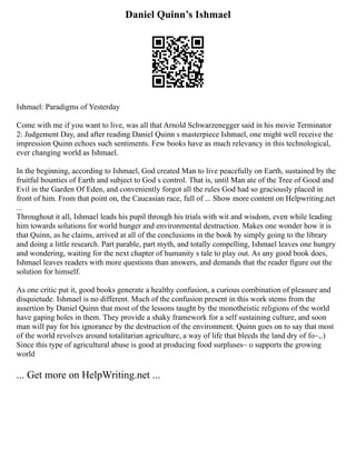 Daniel Quinn’s Ishmael
Ishmael: Paradigms of Yesterday
Come with me if you want to live, was all that Arnold Schwarzenegger said in his movie Terminator
2: Judgement Day, and after reading Daniel Quinn s masterpiece Ishmael, one might well receive the
impression Quinn echoes such sentiments. Few books have as much relevancy in this technological,
ever changing world as Ishmael.
In the beginning, according to Ishmael, God created Man to live peacefully on Earth, sustained by the
fruitful bounties of Earth and subject to God s control. That is, until Man ate of the Tree of Good and
Evil in the Garden Of Eden, and conveniently forgot all the rules God had so graciously placed in
front of him. From that point on, the Caucasian race, full of ... Show more content on Helpwriting.net
...
Throughout it all, Ishmael leads his pupil through his trials with wit and wisdom, even while leading
him towards solutions for world hunger and environmental destruction. Makes one wonder how it is
that Quinn, as he claims, arrived at all of the conclusions in the book by simply going to the library
and doing a little research. Part parable, part myth, and totally compelling, Ishmael leaves one hungry
and wondering, waiting for the next chapter of humanity s tale to play out. As any good book does,
Ishmael leaves readers with more questions than answers, and demands that the reader figure out the
solution for himself.
As one critic put it, good books generate a healthy confusion, a curious combination of pleasure and
disquietude. Ishmael is no different. Much of the confusion present in this work stems from the
assertion by Daniel Quinn that most of the lessons taught by the monotheistic religions of the world
have gaping holes in them. They provide a shaky framework for a self sustaining culture, and soon
man will pay for his ignorance by the destruction of the environment. Quinn goes on to say that most
of the world revolves around totalitarian agriculture, a way of life that bleeds the land dry of fo~,.)
Since this type of agricultural abuse is good at producing food surpluses~ o supports the growing
world
... Get more on HelpWriting.net ...
 