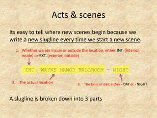 Acts & scenes
Its easy to tell where new scenes begin because we
write a new slugline every time we start a new scene.
INT. WAYNE MANOR BALLROOM – NIGHT
A slugline is broken down into 3 parts
1. Whether we are inside or outside the location, either INT. (interior,
inside) or EXT. (exterior, outside)
2. The actual location 3. The time of day, either - DAY or - NIGHT
 