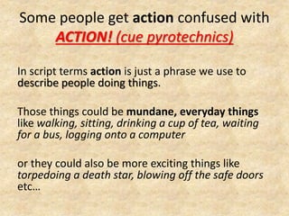 Some people get action confused with
ACTION! (cue pyrotechnics)
In script terms action is just a phrase we use to
describe people doing things.
Those things could be mundane, everyday things
like walking, sitting, drinking a cup of tea, waiting
for a bus, logging onto a computer
or they could also be more exciting things like
torpedoing a death star, blowing off the safe doors
etc…
 