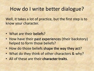 How do I write better dialogue?
Well, it takes a lot of practice, but the first step is to
know your character.
• What are their beliefs?
• How have their past experiences (their backstory)
helped to form those beliefs?
• How do those beliefs shape the way they act?
• What do they think of other characters & why?
• All of these are their character traits.
 