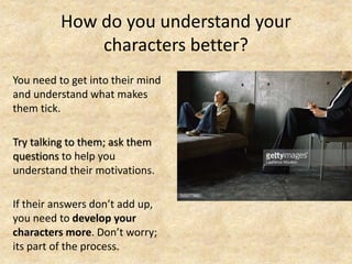 How do you understand your
characters better?
You need to get into their mind
and understand what makes
them tick.
Try talking to them; ask them
questions to help you
understand their motivations.
If their answers don’t add up,
you need to develop your
characters more. Don’t worry;
its part of the process.
 