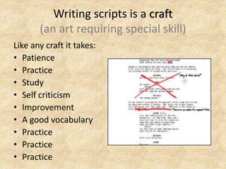 Writing scripts is a craft
(an art requiring special skill)
Like any craft it takes:
• Patience
• Practice
• Study
• Self criticism
• Improvement
• A good vocabulary
• Practice
• Practice
• Practice
 
