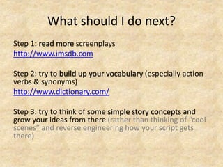 What should I do next?
Step 1: read more screenplays
http://www.imsdb.com
Step 2: try to build up your vocabulary (especially action
verbs & synonyms)
http://www.dictionary.com/
Step 3: try to think of some simple story concepts and
grow your ideas from there (rather than thinking of “cool
scenes” and reverse engineering how your script gets
there)
 