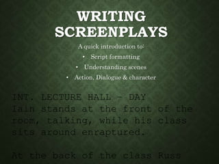 INT. LECTURE HALL – DAY
Iain stands at the front of the
room, talking, while his class
sits around enraptured.
At the back of the class Russ
WRITING
SCREENPLAYS
A quick introduction to:
• Script formatting
• Understanding scenes
• Action, Dialogue & character
 