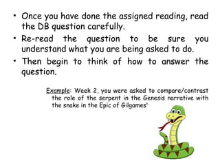 • Once you have done the assigned reading, read
the DB question carefully.
• Re-read the question to be sure you
understand what you are being asked to do.
• Then begin to think of how to answer the
question.
Example: Week 2, you were asked to compare/contrast
the role of the serpent in the Genesis narrative with
the snake in the Epic of Gilgamesh.
 