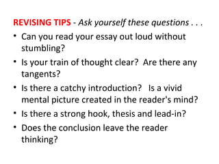 REVISING TIPS - Ask yourself these questions . . .
• Can you read your essay out loud without
stumbling?
• Is your train of thought clear? Are there any
tangents?
• Is there a catchy introduction? Is a vivid
mental picture created in the reader's mind?
• Is there a strong hook, thesis and lead-in?
• Does the conclusion leave the reader
thinking?
 