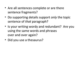 • Are all sentences complete or are there
sentence fragments?
• Do supporting details support only the topic
sentence of that paragraph?
• Is your writing wordy and redundant? Are you
using the same words and phrases
over and over again?
• Did you use a thesaurus?
 