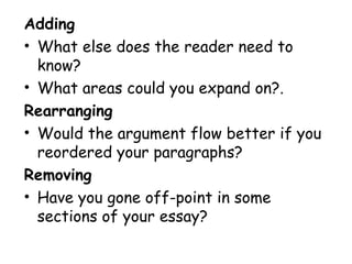 Adding
• What else does the reader need to
know?
• What areas could you expand on?.
Rearranging
• Would the argument flow better if you
reordered your paragraphs?
Removing
• Have you gone off-point in some
sections of your essay?
 