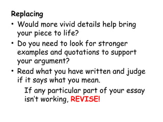Replacing
• Would more vivid details help bring
your piece to life?
• Do you need to look for stronger
examples and quotations to support
your argument?
• Read what you have written and judge
if it says what you mean.
If any particular part of your essay
isn’t working, REVISE!
 