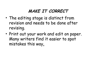 • The editing stage is distinct from
revision and needs to be done after
revising.
• Print out your work and edit on paper.
Many writers find it easier to spot
mistakes this way.
MAKE IT CORRECT
 