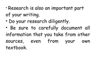 • Research is also an important part
of your writing.
• Do your research diligently.
• Be sure to carefully document all
information that you take from other
sources, even from your own
textbook.
 