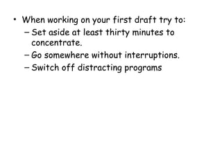 • When working on your first draft try to:
– Set aside at least thirty minutes to
concentrate.
– Go somewhere without interruptions.
– Switch off distracting programs
 