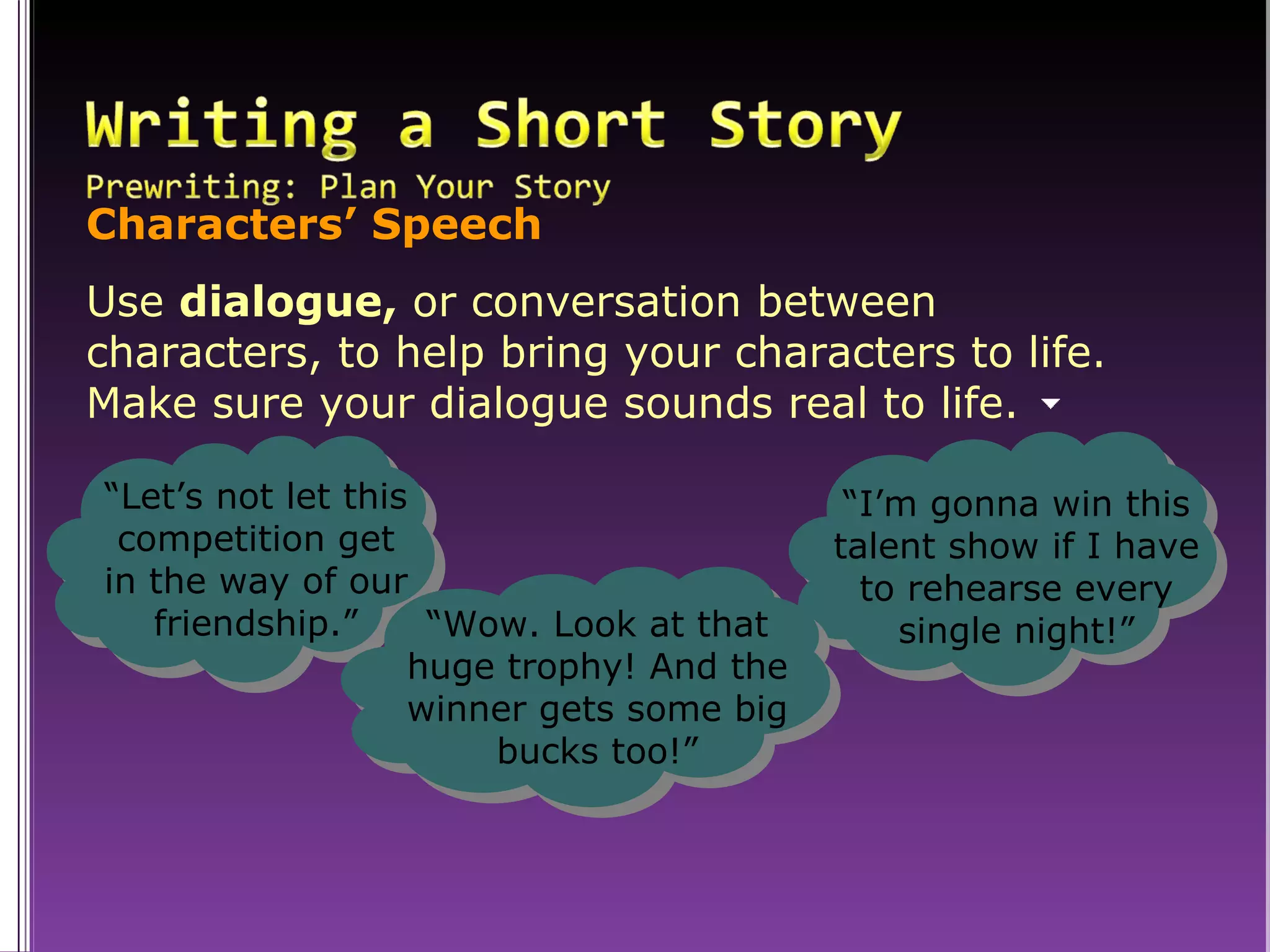 Characters’ Speech Use  dialogue,  or conversation between  characters, to help bring your characters to life.  Make sure your dialogue sounds real to life. “ Let’s not let this competition get in the way of our friendship.” “ I’m gonna win this talent show if I have to rehearse every single night!” “ Wow. Look at that huge trophy! And the winner gets some big bucks too!” 