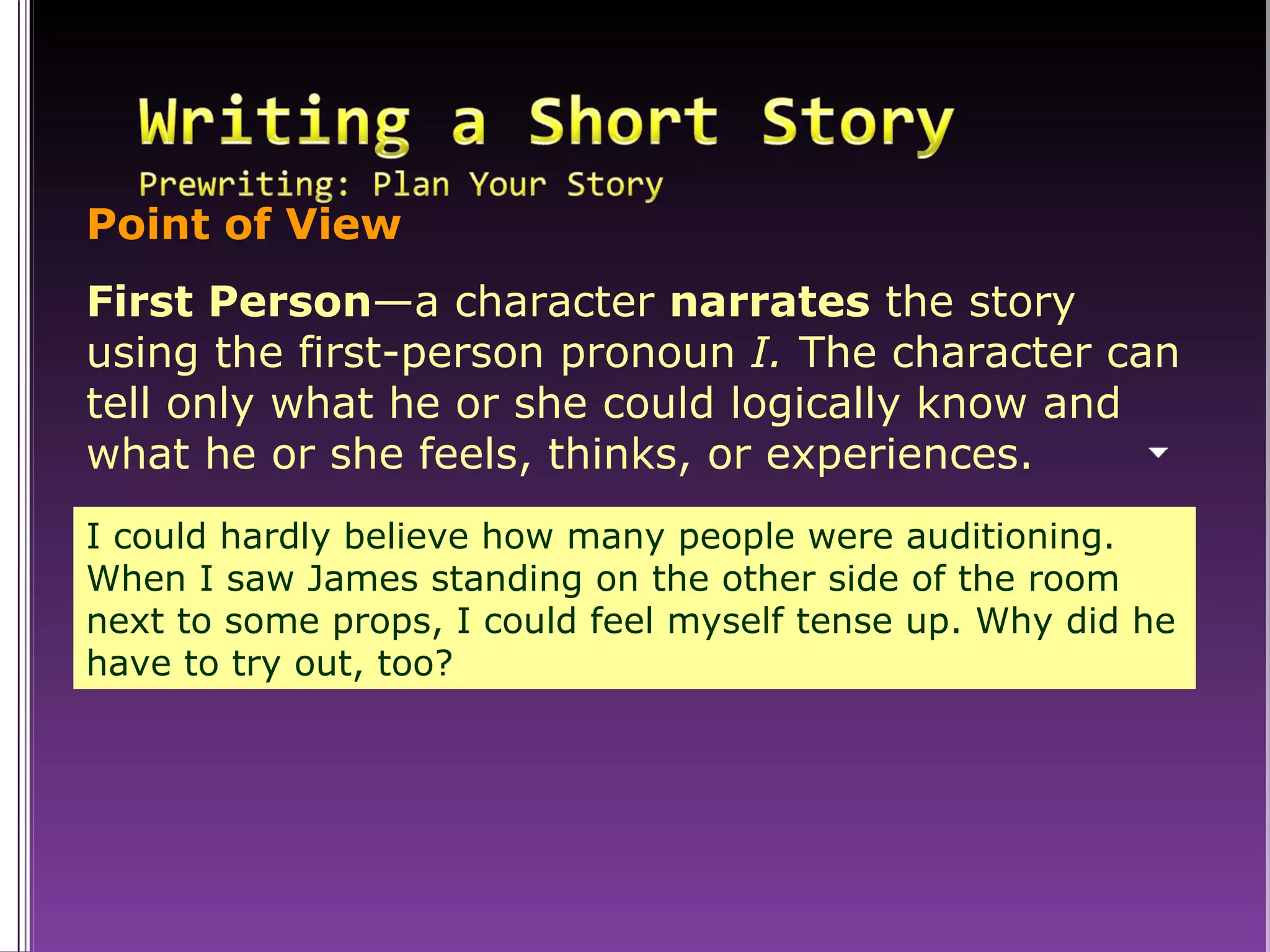 Point of View First Person —a character  narrates  the story using the first-person pronoun  I.  The character can tell only what he or she could logically know and what he or she feels, thinks, or experiences. I could hardly believe how many people were auditioning. When I saw James standing on the other side of the room next to some props, I could feel myself tense up. Why did he have to try out, too? 