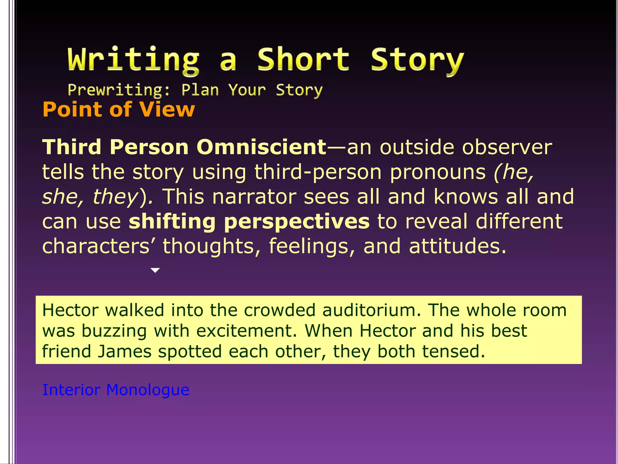 Hector walked into the crowded auditorium. The whole room was buzzing with excitement. When Hector and his best friend James spotted each other, they both tensed. Interior Monologue Point of View Third Person Omniscient —an outside observer tells the story using third-person pronouns  (he, she, they ) .  This narrator sees all and knows all and can use  shifting perspectives  to reveal different characters’ thoughts, feelings, and attitudes. 