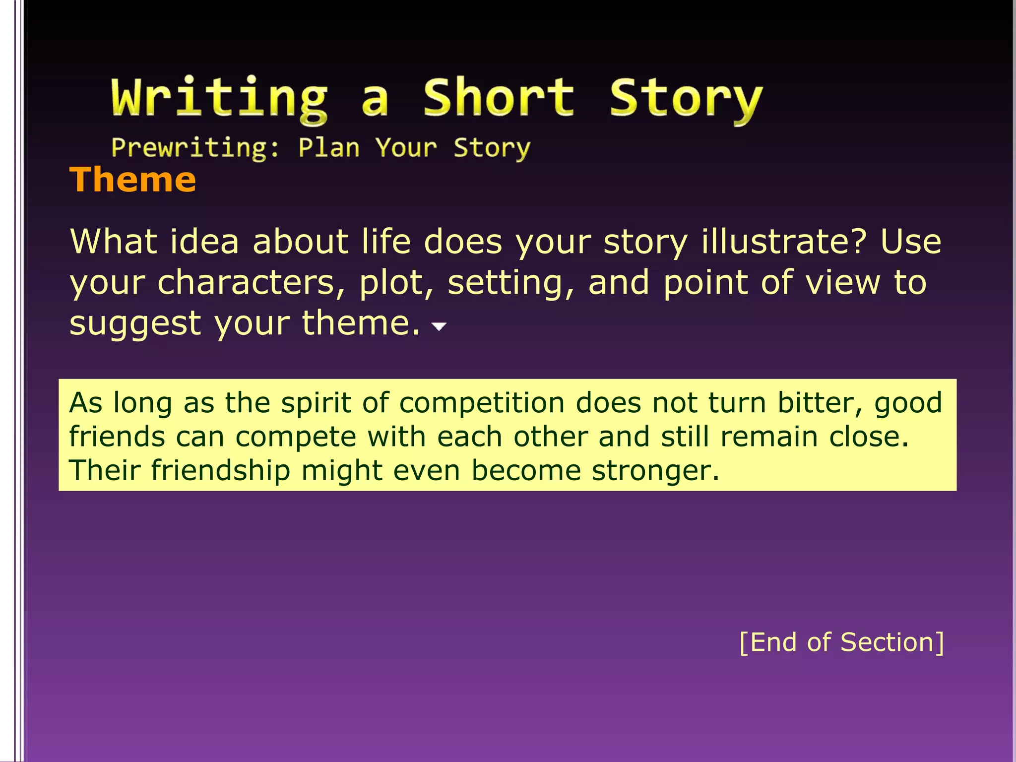 As long as the spirit of competition does not turn bitter, good friends can compete with each other and still remain close. Their friendship might even become stronger. Theme What idea about life does your story illustrate? Use your characters, plot, setting, and point of view to suggest your theme.  [End of Section] 