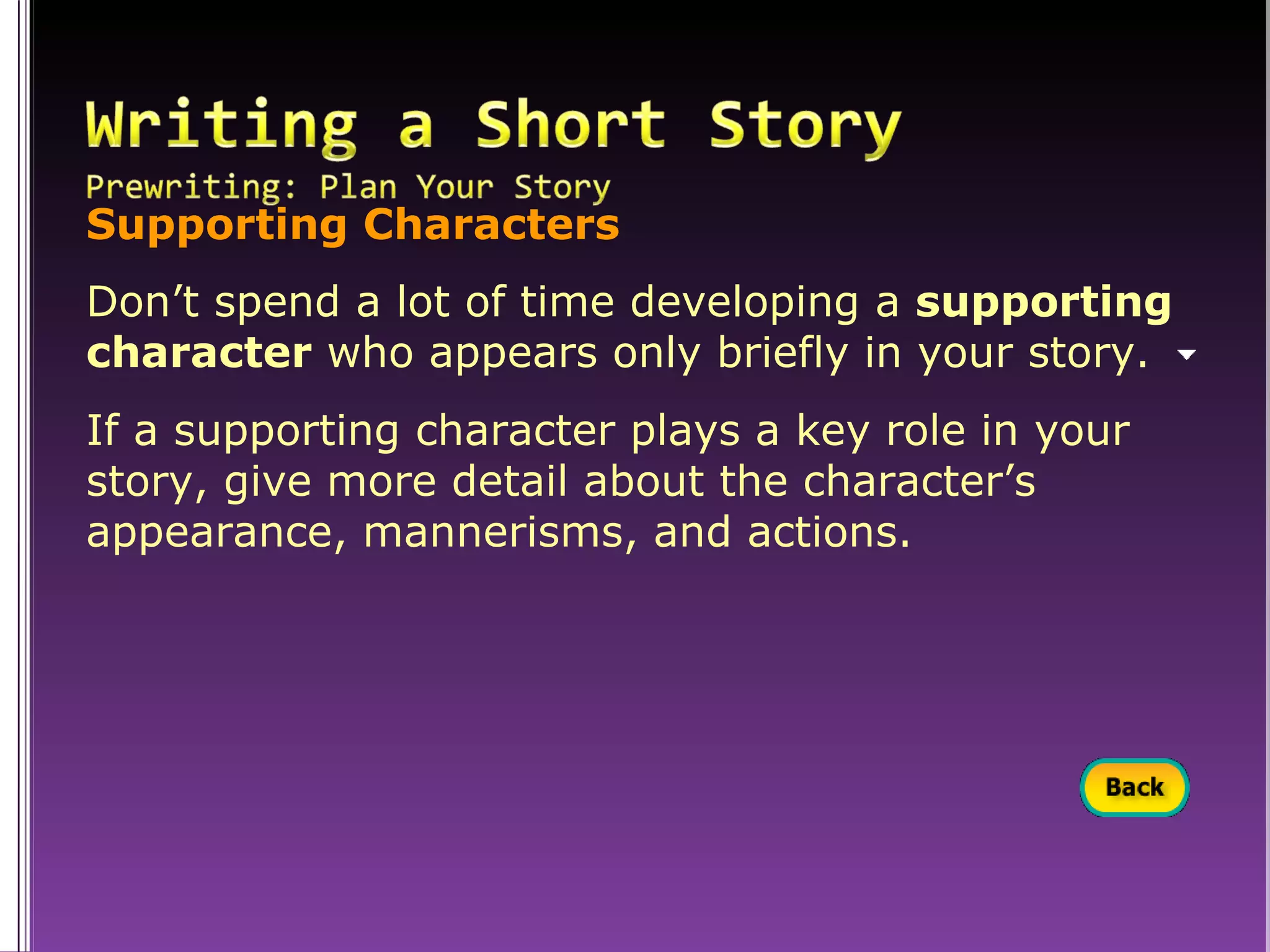 Supporting Characters Don’t spend a lot of time developing a  supporting character  who appears only briefly in your story. If a supporting character plays a key role in your story, give more detail about the character’s appearance, mannerisms, and actions. 
