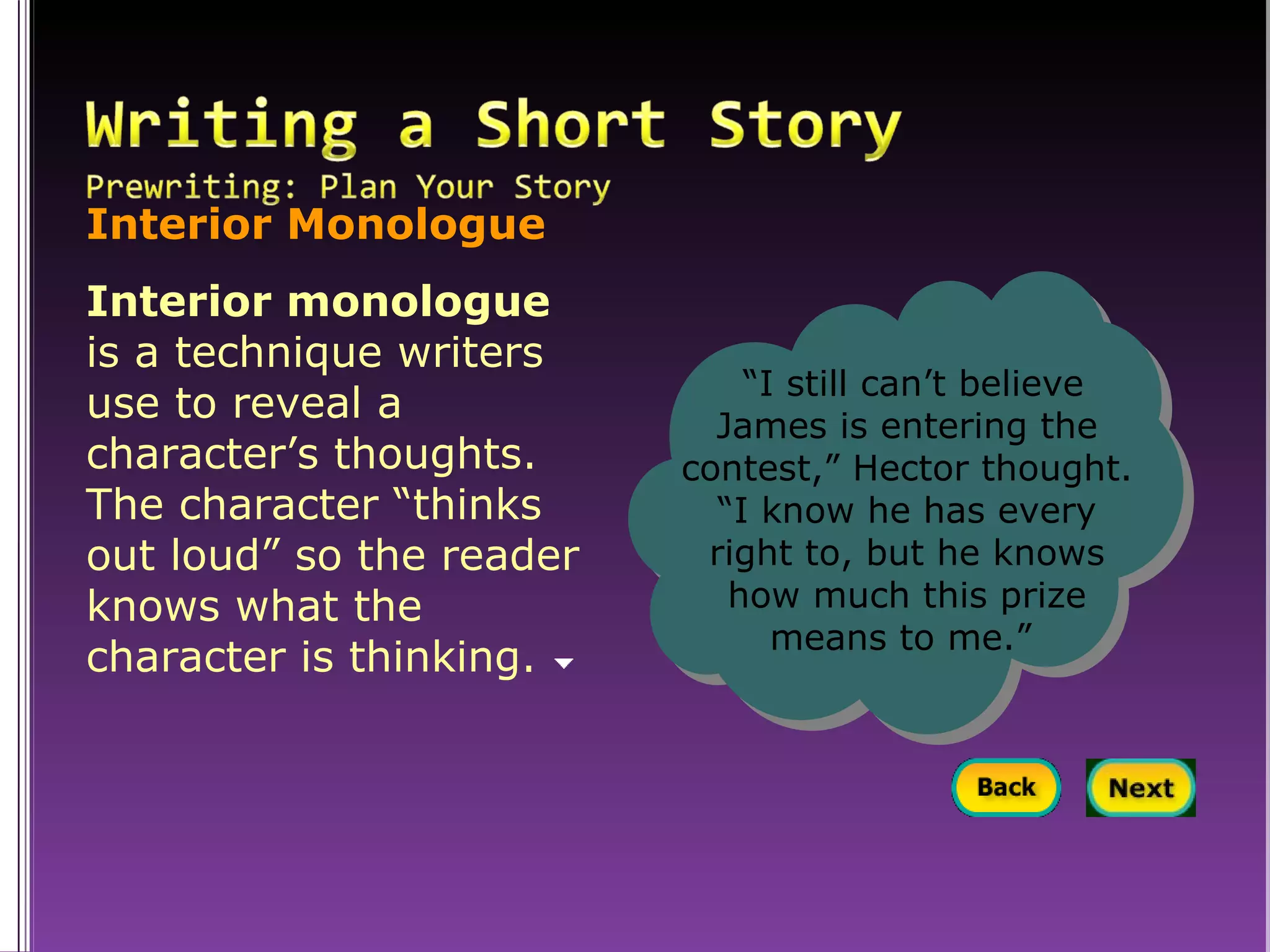 Interior Monologue Interior monologue  is a technique writers use to reveal a character’s thoughts. The character “thinks out loud” so the reader knows what the character is thinking.  “ I still can’t believe James is entering the contest,” Hector thought. “I know he has every right to, but he knows how much this prize means to me.”   